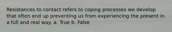 Resistances to contact refers to coping processes we develop that often end up preventing us from experiencing the present in a full and real way. a. True b. False