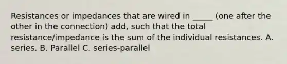 Resistances or impedances that are wired in _____ (one after the other in the connection) add, such that the total resistance/impedance is the sum of the individual resistances. A. series. B. Parallel C. series-parallel