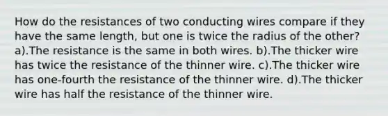 How do the resistances of two conducting wires compare if they have the same length, but one is twice the radius of the other? a).The resistance is the same in both wires. b).The thicker wire has twice the resistance of the thinner wire. c).The thicker wire has one-fourth the resistance of the thinner wire. d).The thicker wire has half the resistance of the thinner wire.