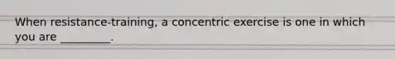 When resistance-training, a concentric exercise is one in which you are _________.