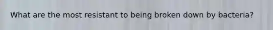 What are the most resistant to being broken down by bacteria?
