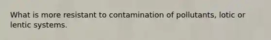 What is more resistant to contamination of pollutants, lotic or lentic systems.