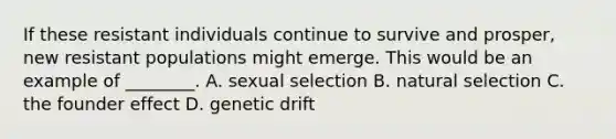 If these resistant individuals continue to survive and prosper, new resistant populations might emerge. This would be an example of ________. A. sexual selection B. natural selection C. the founder effect D. genetic drift