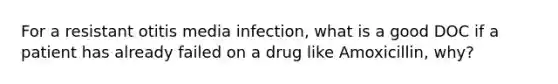 For a resistant otitis media infection, what is a good DOC if a patient has already failed on a drug like Amoxicillin, why?