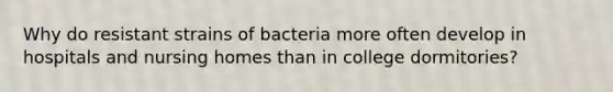 Why do resistant strains of bacteria more often develop in hospitals and nursing homes than in college dormitories?