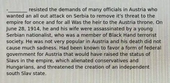 -________ resisted the demands of many officials in Austria who wanted an all out attack on Serbia to remove it's threat to the empire for once and for all Was the heir to the Austria throne. On June 28, 1914, he and his wife were assassinated by a young Serbian nationalist, who was a member of Black Hand terrorist society. He was not very popular in Austria and his death did not cause much sadness. Had been known to favor a form of federal government for Austria that would have raised the status of Slavs in the empire, which alienated conservatives and Hungarians, and threatened the creation of an independent south Slav state.