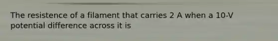 The resistence of a filament that carries 2 A when a 10-V potential difference across it is