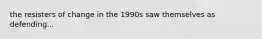 the resisters of change in the 1990s saw themselves as defending...