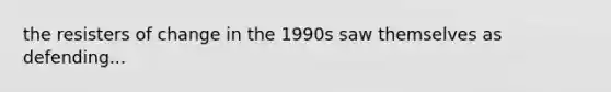 the resisters of change in the 1990s saw themselves as defending...