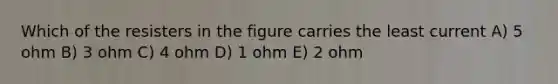 Which of the resisters in the figure carries the least current A) 5 ohm B) 3 ohm C) 4 ohm D) 1 ohm E) 2 ohm