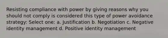 Resisting compliance with power by giving reasons why you should not comply is considered this type of power avoidance strategy: Select one: a. Justification b. Negotiation c. Negative identity management d. Positive identity management