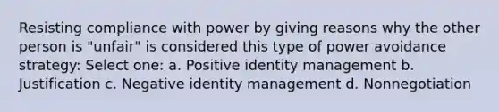 Resisting compliance with power by giving reasons why the other person is "unfair" is considered this type of power avoidance strategy: Select one: a. Positive identity management b. Justification c. Negative identity management d. Nonnegotiation