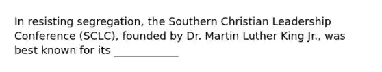 In resisting segregation, the Southern Christian Leadership Conference (SCLC), founded by Dr. Martin Luther King Jr., was best known for its ____________