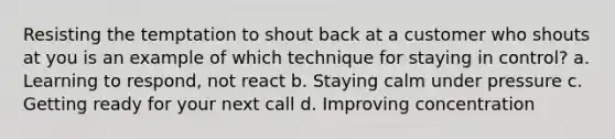 Resisting the temptation to shout back at a customer who shouts at you is an example of which technique for staying in control? a. Learning to respond, not react b. Staying calm under pressure c. Getting ready for your next call d. Improving concentration