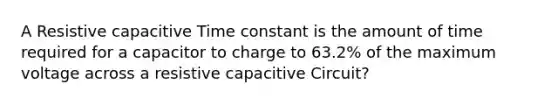 A Resistive capacitive Time constant is the amount of time required for a capacitor to charge to 63.2% of the maximum voltage across a resistive capacitive Circuit?