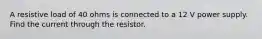 A resistive load of 40 ohms is connected to a 12 V power supply. Find the current through the resistor.