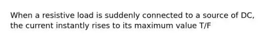 When a resistive load is suddenly connected to a source of DC, the current instantly rises to its maximum value T/F