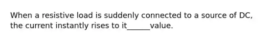 When a resistive load is suddenly connected to a source of DC, the current instantly rises to it______value.