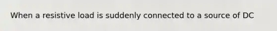 When a resistive load is suddenly connected to a source of DC