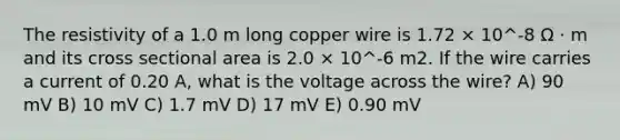 The resistivity of a 1.0 m long copper wire is 1.72 × 10^-8 Ω · m and its cross sectional area is 2.0 × 10^-6 m2. If the wire carries a current of 0.20 A, what is the voltage across the wire? A) 90 mV B) 10 mV C) 1.7 mV D) 17 mV E) 0.90 mV