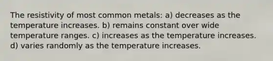 The resistivity of most common metals: a) decreases as the temperature increases. b) remains constant over wide temperature ranges. c) increases as the temperature increases. d) varies randomly as the temperature increases.