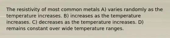 The resistivity of most common metals A) varies randomly as the temperature increases. B) increases as the temperature increases. C) decreases as the temperature increases. D) remains constant over wide temperature ranges.