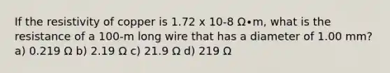 If the resistivity of copper is 1.72 x 10-8 Ω∙m, what is the resistance of a 100-m long wire that has a diameter of 1.00 mm? a) 0.219 Ω b) 2.19 Ω c) 21.9 Ω d) 219 Ω