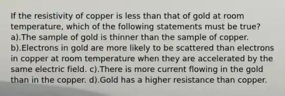 If the resistivity of copper is <a href='https://www.questionai.com/knowledge/k7BtlYpAMX-less-than' class='anchor-knowledge'>less than</a> that of gold at room temperature, which of the following statements must be true? a).The sample of gold is thinner than the sample of copper. b).Electrons in gold are more likely to be scattered than electrons in copper at room temperature when they are accelerated by the same electric field. c).There is more current flowing in the gold than in the copper. d).Gold has a higher resistance than copper.