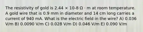 The resistivity of gold is 2.44 × 10-8 Ω · m at room temperature. A gold wire that is 0.9 mm in diameter and 14 cm long carries a current of 940 mA. What is the electric field in the wire? A) 0.036 V/m B) 0.0090 V/m C) 0.028 V/m D) 0.046 V/m E) 0.090 V/m