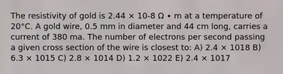 The resistivity of gold is 2.44 × 10-8 Ω ∙ m at a temperature of 20°C. A gold wire, 0.5 mm in diameter and 44 cm long, carries a current of 380 ma. The number of electrons per second passing a given cross section of the wire is closest to: A) 2.4 × 1018 B) 6.3 × 1015 C) 2.8 × 1014 D) 1.2 × 1022 E) 2.4 × 1017