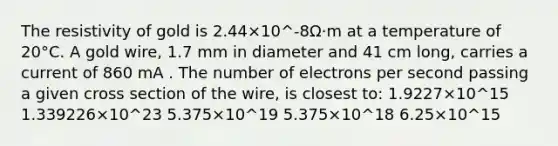 The resistivity of gold is 2.44×10^-8Ω⋅m at a temperature of 20°C. A gold wire, 1.7 mm in diameter and 41 cm long, carries a current of 860 mA . The number of electrons per second passing a given cross section of the wire, is closest to: 1.9227×10^15 1.339226×10^23 5.375×10^19 5.375×10^18 6.25×10^15