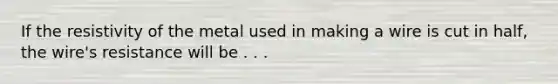 If the resistivity of the metal used in making a wire is cut in half, the wire's resistance will be . . .