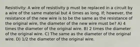 Resistivity: A wire of resistivity p must be replaced in a circuit by a wire of the same material but 4 times as long. If; however, the resistance of the new wire is to be the same as the resistance of the original wire, the diameter of the new wire must be? A) 4 times the diameter of the original wire. B) 2 times the diameter of the original wire. C) The same as the diameter of the original wire. D) 1/2 the diameter of the original wire.