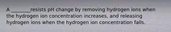 A ________resists pH change by removing hydrogen ions when the hydrogen ion concentration increases, and releasing hydrogen ions when the hydrogen ion concentration falls.