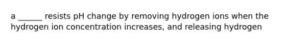 a ______ resists pH change by removing hydrogen ions when the hydrogen ion concentration increases, and releasing hydrogen