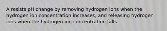 A resists pH change by removing hydrogen ions when the hydrogen ion concentration increases, and releasing hydrogen ions when the hydrogen ion concentration falls.