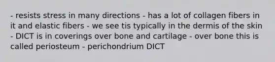 - resists stress in many directions - has a lot of collagen fibers in it and elastic fibers - we see tis typically in the dermis of the skin - DICT is in coverings over bone and cartilage - over bone this is called periosteum - perichondrium DICT