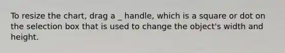 To resize the chart, drag a _ handle, which is a square or dot on the selection box that is used to change the object's width and height.