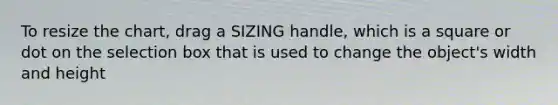 To resize the chart, drag a SIZING handle, which is a square or dot on the selection box that is used to change the object's width and height