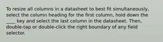 To resize all columns in a datasheet to best fit simultaneously, select the column heading for the first column, hold down the ____ key and select the last column in the datasheet. Then, double-tap or double-click the right boundary of any field selector.