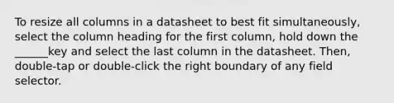 To resize all columns in a datasheet to best fit simultaneously, select the column heading for the first column, hold down the ______key and select the last column in the datasheet. Then, double-tap or double-click the right boundary of any field selector.