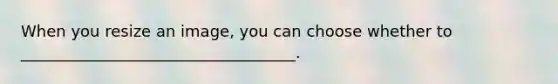 When you resize an image, you can choose whether to ___________________________________.