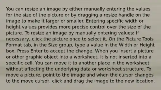 You can resize an image by either manually entering the values for the size of the picture or by dragging a resize handle on the image to make it larger or smaller. Entering specific width or height values provides more precise control over the size of the picture. To resize an image by manually entering values: If necessary, click the picture once to select it. On the Picture Tools Format tab, in the Size group, type a value in the Width or Height box. Press Enter to accept the change. When you insert a picture or other graphic object into a worksheet, it is not inserted into a specific cell. You can move it to another place in the worksheet without affecting the underlying data or worksheet structure. To move a picture, point to the image and when the cursor changes to the move cursor, click and drag the image to the new location.