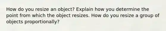 How do you resize an object? Explain how you determine the point from which the object resizes. How do you resize a group of objects proportionally?