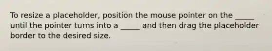 To resize a placeholder, position the mouse pointer on the _____ until the pointer turns into a _____ and then drag the placeholder border to the desired size.