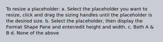 To resize a placeholder: a. Select the placeholder you want to resize, click and drag the sizing handles until the placeholder is the desired size. b. Select the placeholder, then display the Format Shape Pane and enter/edit height and width. c. Both A & B d. None of the above