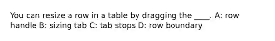 You can resize a row in a table by dragging the ____. A: row handle B: sizing tab C: tab stops D: row boundary