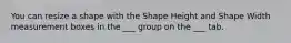 You can resize a shape with the Shape Height and Shape Width measurement boxes in the ___ group on the ___ tab.