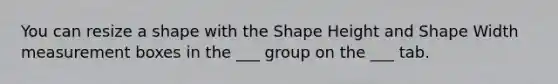 You can resize a shape with the Shape Height and Shape Width measurement boxes in the ___ group on the ___ tab.