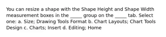 You can resize a shape with the Shape Height and Shape Width measurement boxes in the _____ group on the _____ tab. Select one: a. Size; Drawing Tools Format b. Chart Layouts; Chart Tools Design c. Charts; Insert d. Editing; Home